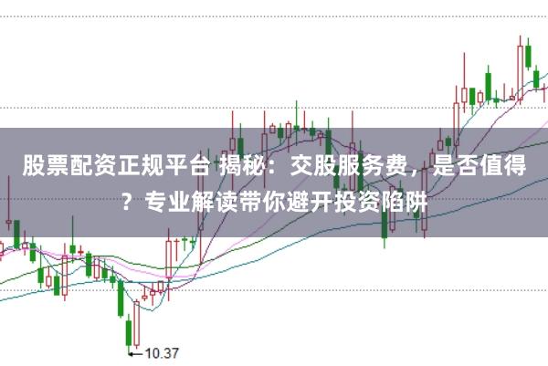 股票配資正規(guī)平臺(tái) 揭秘：交股服務(wù)費(fèi)，是否值得？專業(yè)解讀帶你避開(kāi)投資陷阱